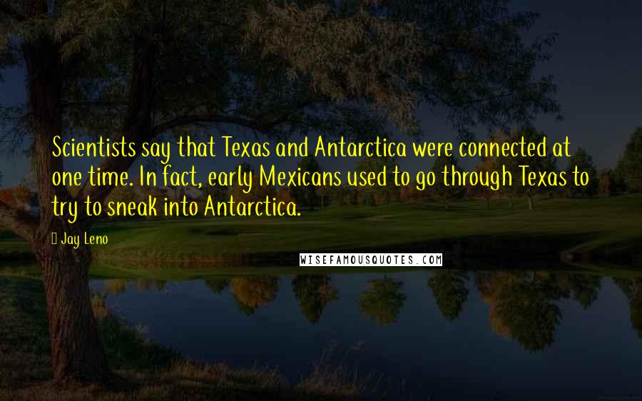 Jay Leno Quotes: Scientists say that Texas and Antarctica were connected at one time. In fact, early Mexicans used to go through Texas to try to sneak into Antarctica.