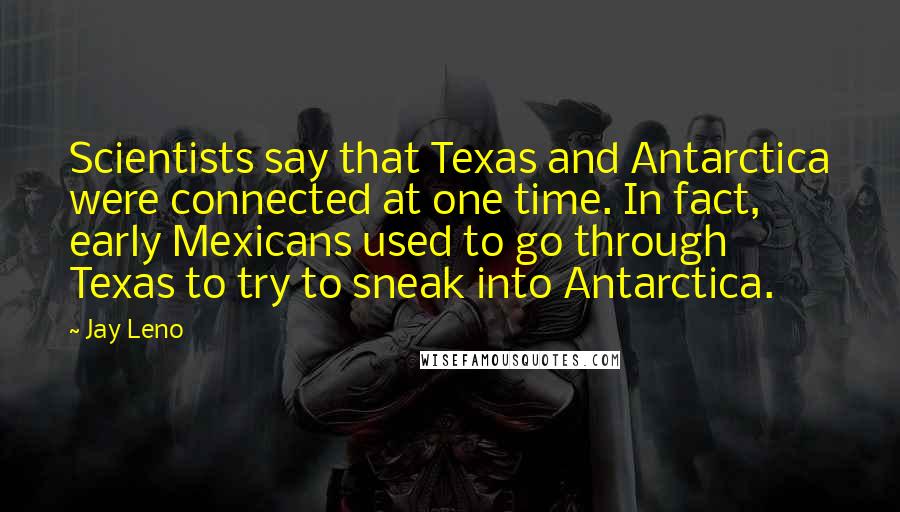 Jay Leno Quotes: Scientists say that Texas and Antarctica were connected at one time. In fact, early Mexicans used to go through Texas to try to sneak into Antarctica.