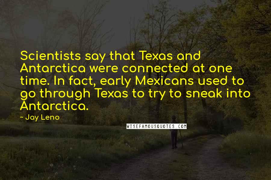 Jay Leno Quotes: Scientists say that Texas and Antarctica were connected at one time. In fact, early Mexicans used to go through Texas to try to sneak into Antarctica.