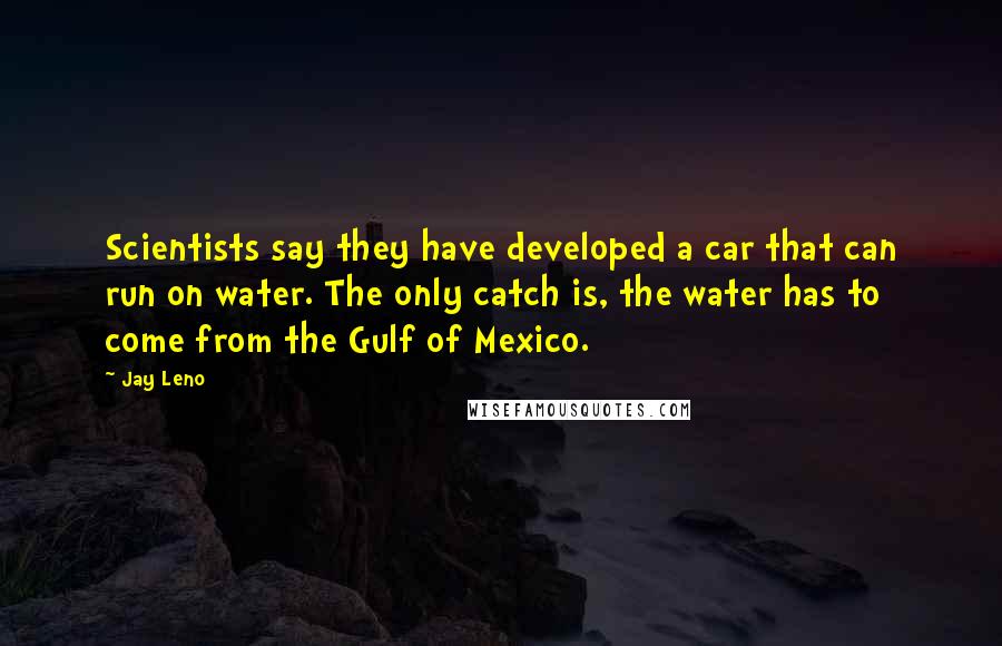Jay Leno Quotes: Scientists say they have developed a car that can run on water. The only catch is, the water has to come from the Gulf of Mexico.