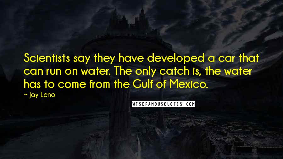 Jay Leno Quotes: Scientists say they have developed a car that can run on water. The only catch is, the water has to come from the Gulf of Mexico.