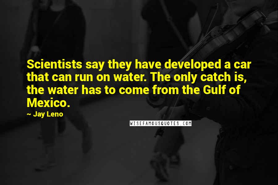 Jay Leno Quotes: Scientists say they have developed a car that can run on water. The only catch is, the water has to come from the Gulf of Mexico.