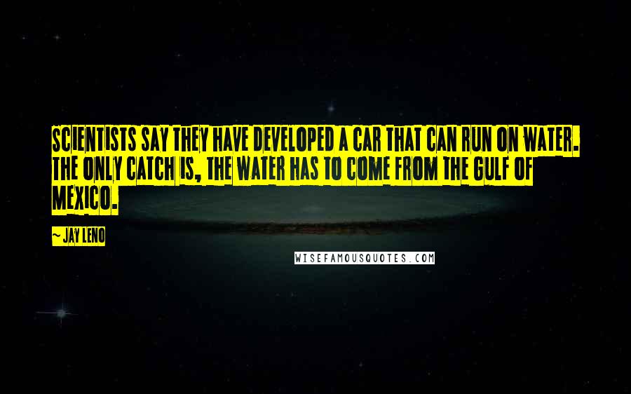 Jay Leno Quotes: Scientists say they have developed a car that can run on water. The only catch is, the water has to come from the Gulf of Mexico.