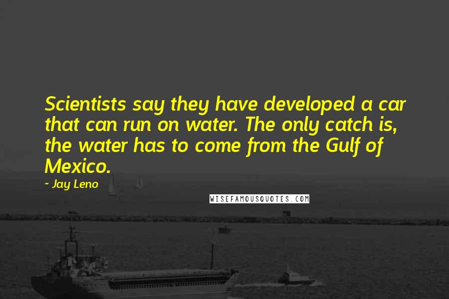 Jay Leno Quotes: Scientists say they have developed a car that can run on water. The only catch is, the water has to come from the Gulf of Mexico.