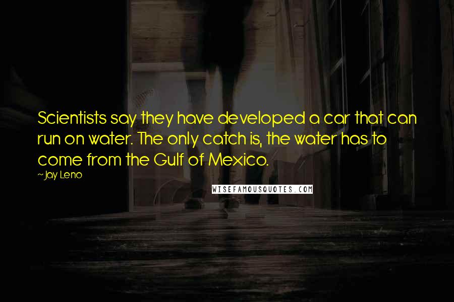 Jay Leno Quotes: Scientists say they have developed a car that can run on water. The only catch is, the water has to come from the Gulf of Mexico.