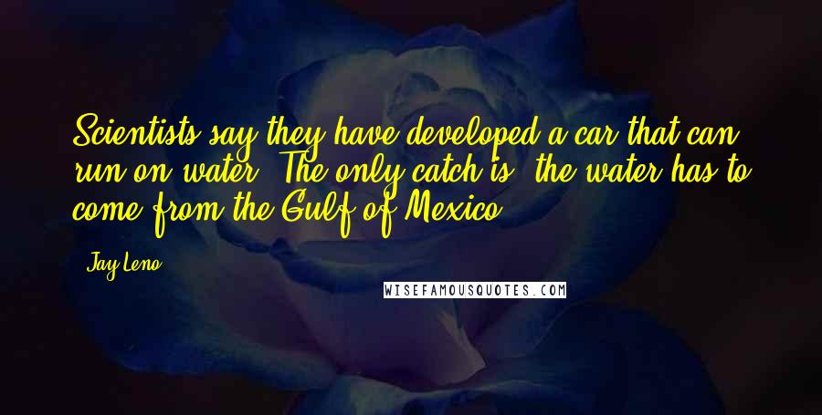 Jay Leno Quotes: Scientists say they have developed a car that can run on water. The only catch is, the water has to come from the Gulf of Mexico.