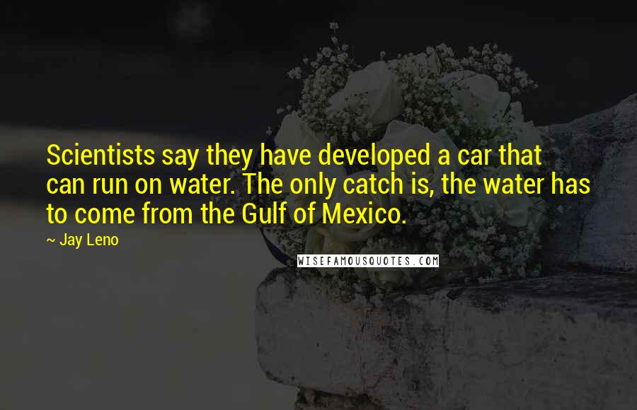 Jay Leno Quotes: Scientists say they have developed a car that can run on water. The only catch is, the water has to come from the Gulf of Mexico.