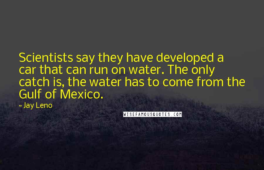 Jay Leno Quotes: Scientists say they have developed a car that can run on water. The only catch is, the water has to come from the Gulf of Mexico.