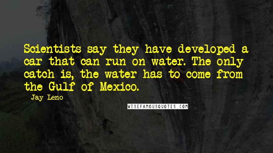 Jay Leno Quotes: Scientists say they have developed a car that can run on water. The only catch is, the water has to come from the Gulf of Mexico.