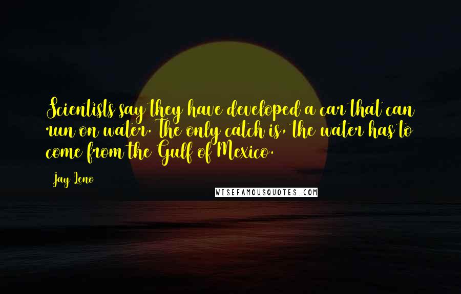 Jay Leno Quotes: Scientists say they have developed a car that can run on water. The only catch is, the water has to come from the Gulf of Mexico.