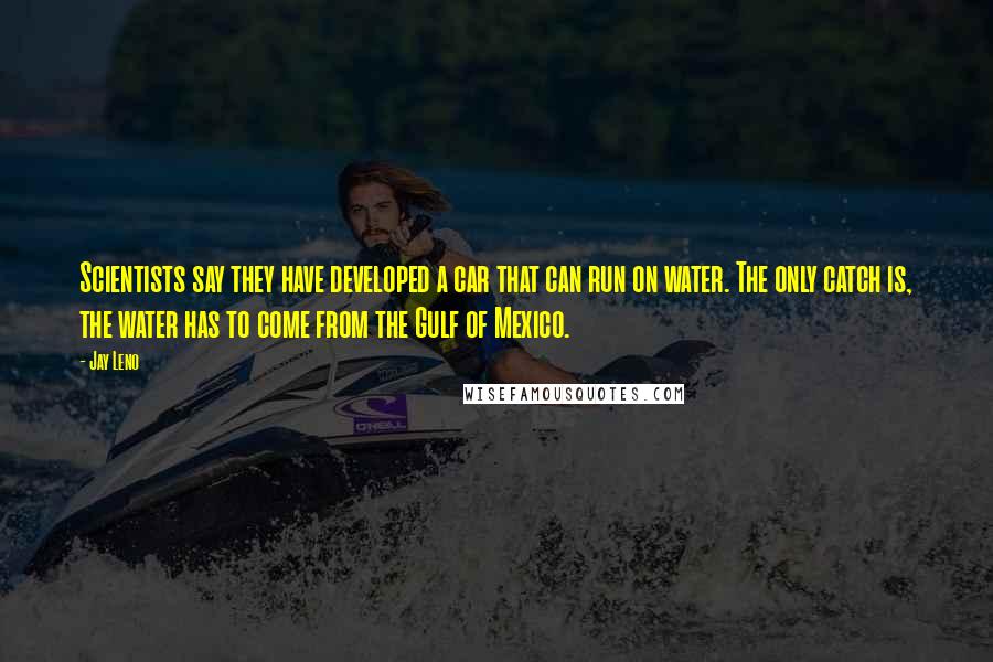 Jay Leno Quotes: Scientists say they have developed a car that can run on water. The only catch is, the water has to come from the Gulf of Mexico.