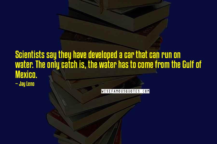 Jay Leno Quotes: Scientists say they have developed a car that can run on water. The only catch is, the water has to come from the Gulf of Mexico.