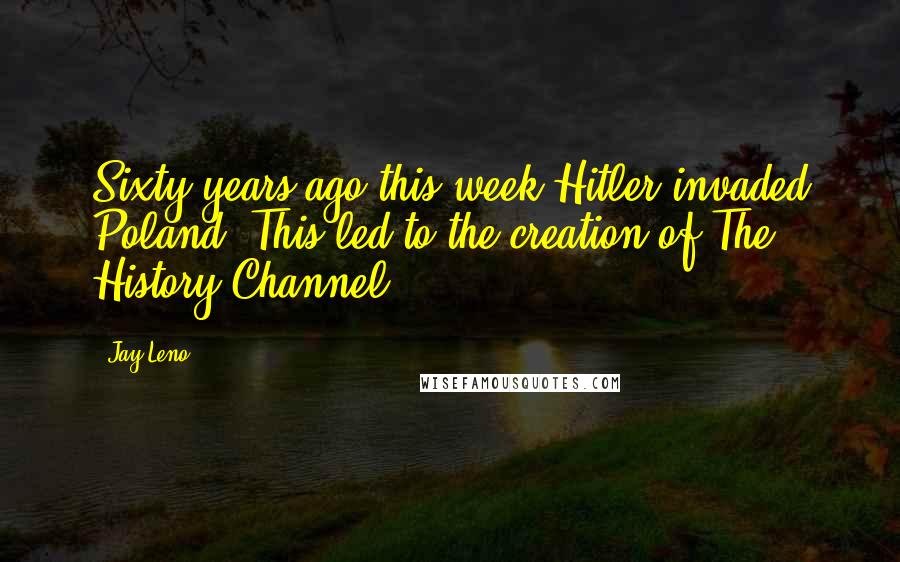 Jay Leno Quotes: Sixty years ago this week Hitler invaded Poland. This led to the creation of The History Channel.