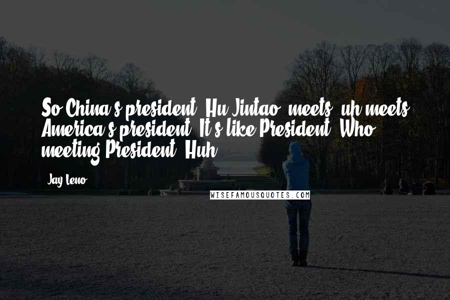 Jay Leno Quotes: So China's president [Hu Jintao] meets, uh meets America's president. It's like President "Who?" meeting President "Huh?".