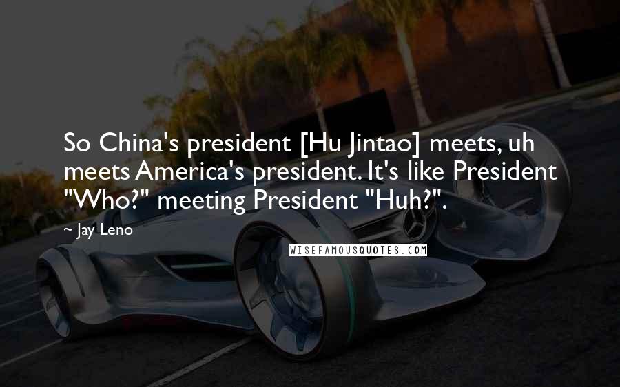 Jay Leno Quotes: So China's president [Hu Jintao] meets, uh meets America's president. It's like President "Who?" meeting President "Huh?".