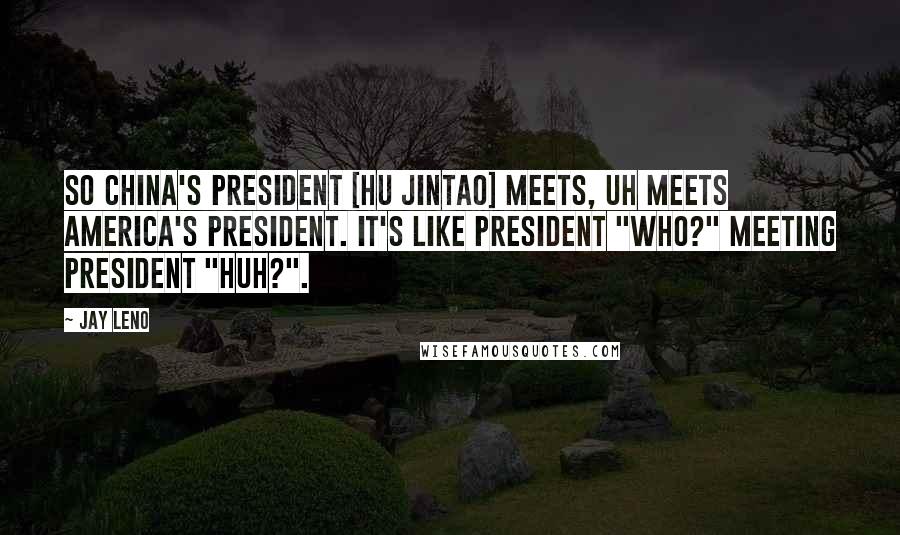 Jay Leno Quotes: So China's president [Hu Jintao] meets, uh meets America's president. It's like President "Who?" meeting President "Huh?".