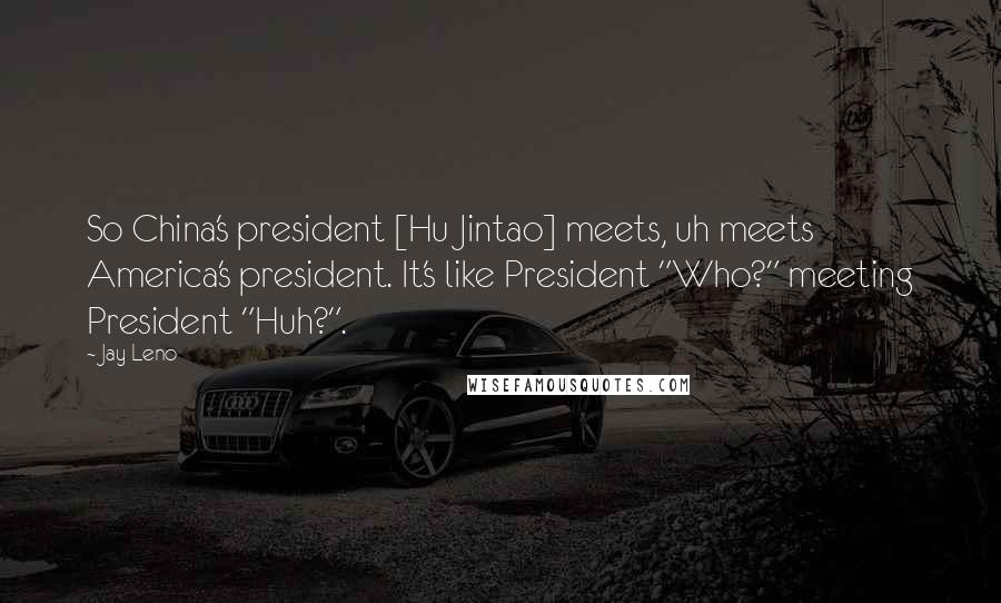 Jay Leno Quotes: So China's president [Hu Jintao] meets, uh meets America's president. It's like President "Who?" meeting President "Huh?".