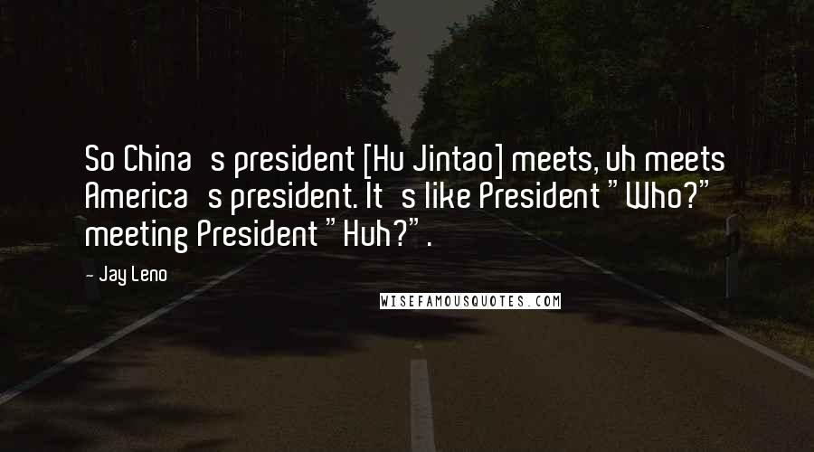 Jay Leno Quotes: So China's president [Hu Jintao] meets, uh meets America's president. It's like President "Who?" meeting President "Huh?".