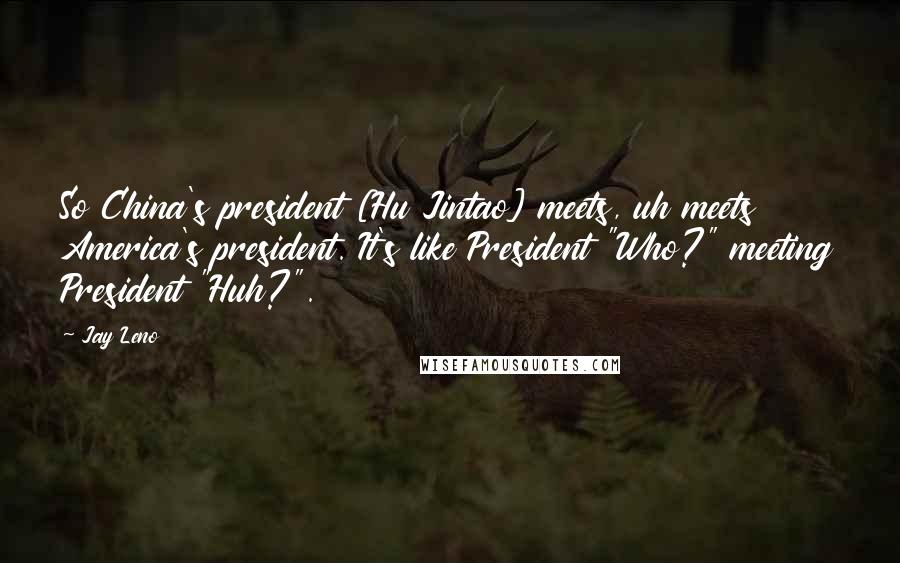 Jay Leno Quotes: So China's president [Hu Jintao] meets, uh meets America's president. It's like President "Who?" meeting President "Huh?".