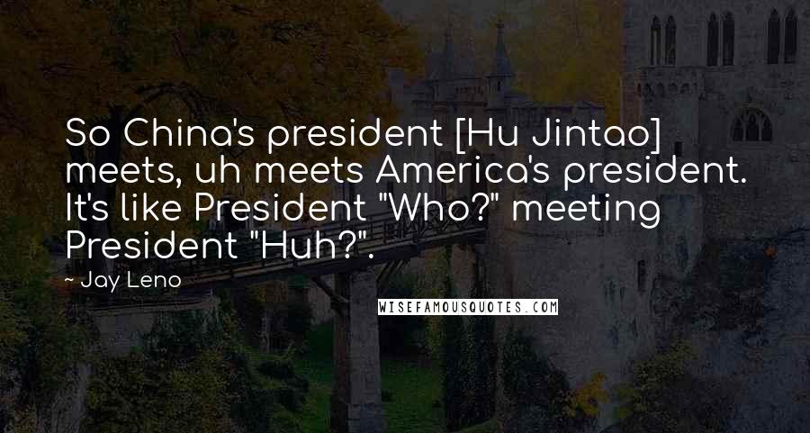 Jay Leno Quotes: So China's president [Hu Jintao] meets, uh meets America's president. It's like President "Who?" meeting President "Huh?".