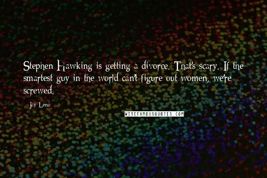 Jay Leno Quotes: Stephen Hawking is getting a divorce. That's scary. If the smartest guy in the world can't figure out women, we're screwed.