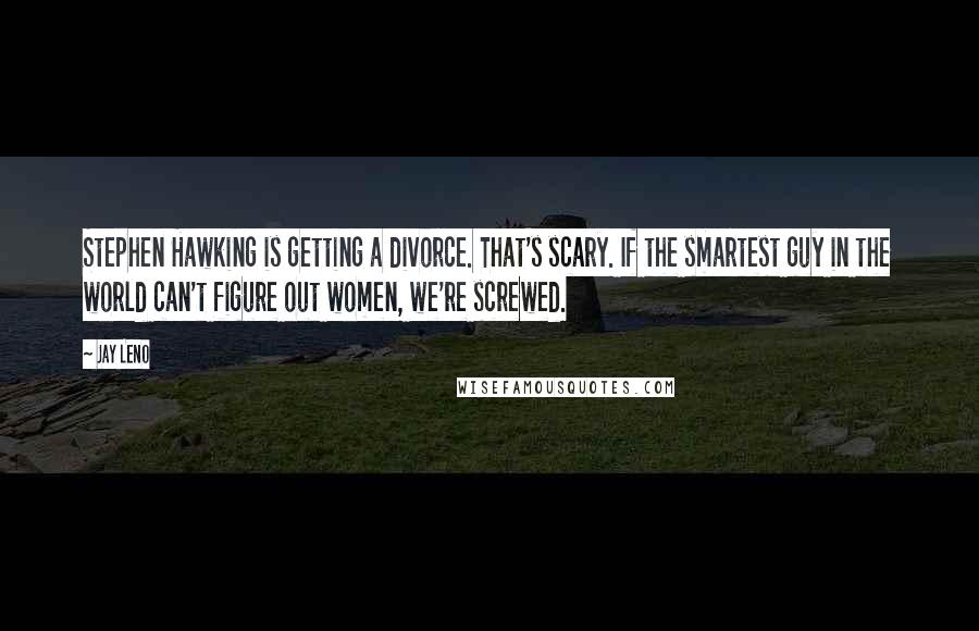 Jay Leno Quotes: Stephen Hawking is getting a divorce. That's scary. If the smartest guy in the world can't figure out women, we're screwed.