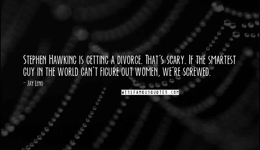 Jay Leno Quotes: Stephen Hawking is getting a divorce. That's scary. If the smartest guy in the world can't figure out women, we're screwed.