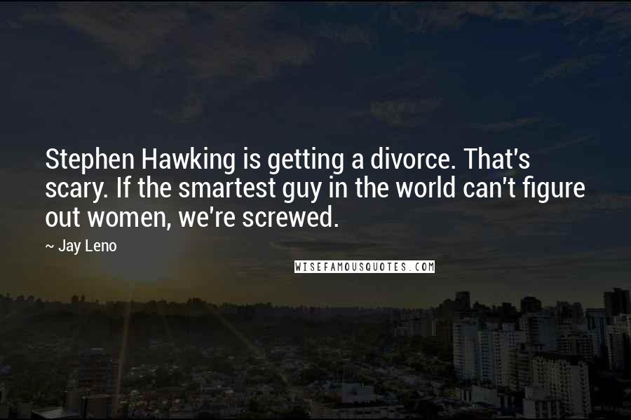 Jay Leno Quotes: Stephen Hawking is getting a divorce. That's scary. If the smartest guy in the world can't figure out women, we're screwed.