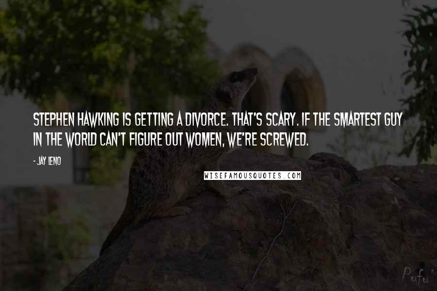 Jay Leno Quotes: Stephen Hawking is getting a divorce. That's scary. If the smartest guy in the world can't figure out women, we're screwed.