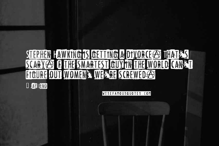 Jay Leno Quotes: Stephen Hawking is getting a divorce. That's scary. If the smartest guy in the world can't figure out women, we're screwed.