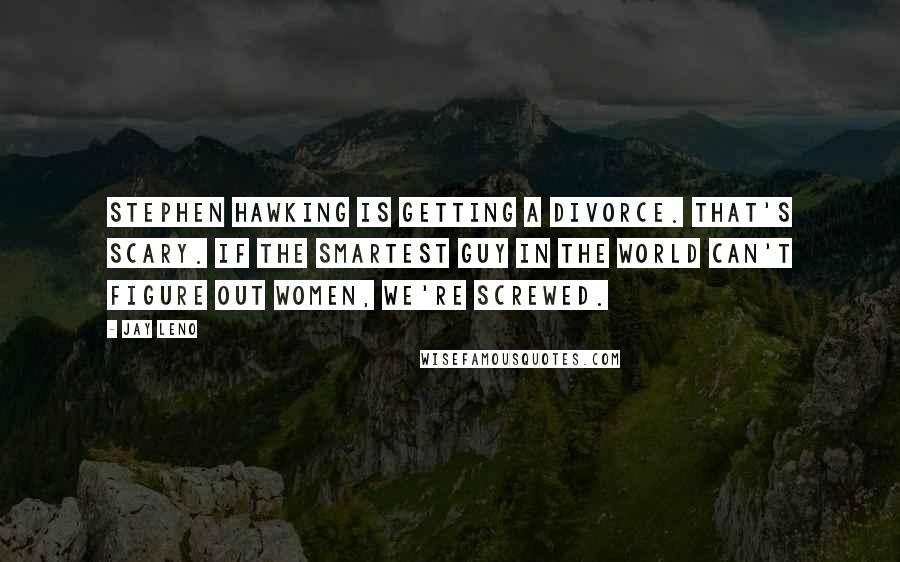 Jay Leno Quotes: Stephen Hawking is getting a divorce. That's scary. If the smartest guy in the world can't figure out women, we're screwed.