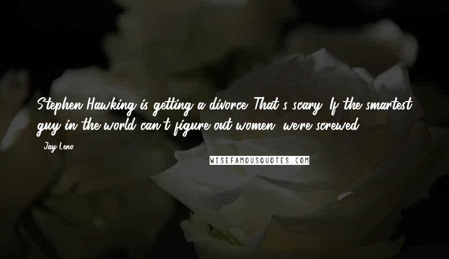 Jay Leno Quotes: Stephen Hawking is getting a divorce. That's scary. If the smartest guy in the world can't figure out women, we're screwed.