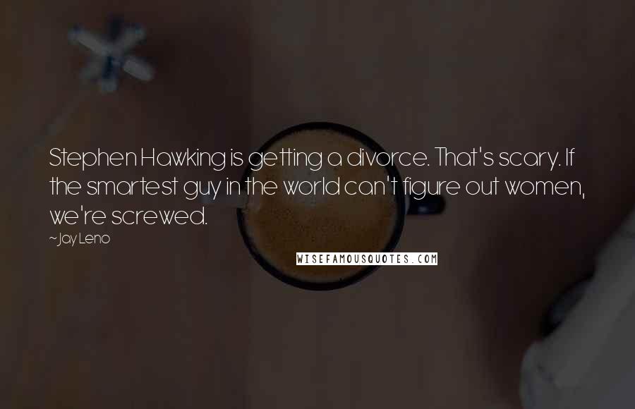 Jay Leno Quotes: Stephen Hawking is getting a divorce. That's scary. If the smartest guy in the world can't figure out women, we're screwed.