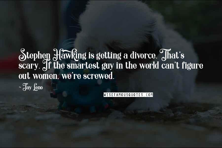 Jay Leno Quotes: Stephen Hawking is getting a divorce. That's scary. If the smartest guy in the world can't figure out women, we're screwed.