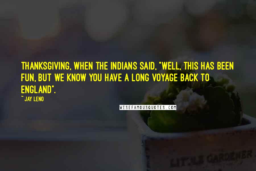 Jay Leno Quotes: Thanksgiving, when the Indians said, "Well, this has been fun, but we know you have a long voyage back to England".