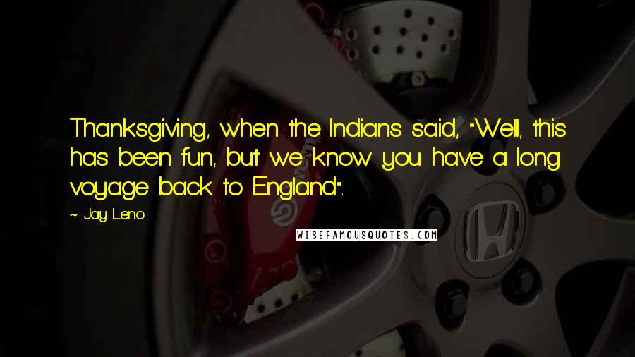 Jay Leno Quotes: Thanksgiving, when the Indians said, "Well, this has been fun, but we know you have a long voyage back to England".
