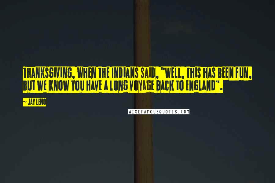 Jay Leno Quotes: Thanksgiving, when the Indians said, "Well, this has been fun, but we know you have a long voyage back to England".