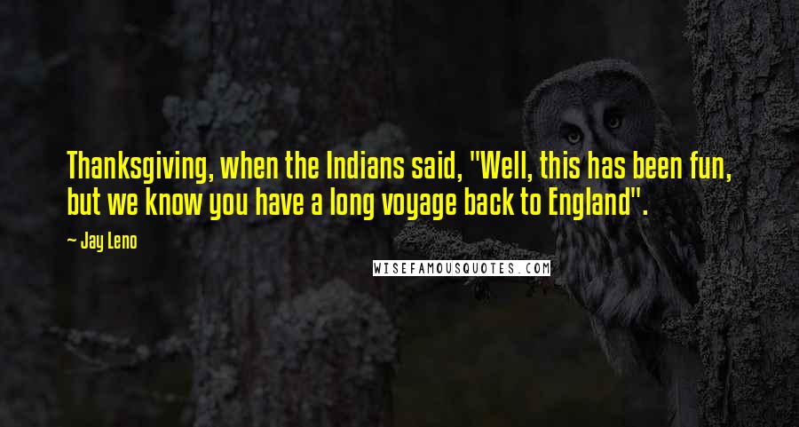 Jay Leno Quotes: Thanksgiving, when the Indians said, "Well, this has been fun, but we know you have a long voyage back to England".