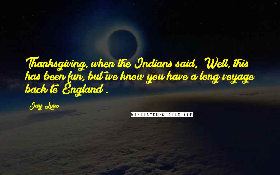 Jay Leno Quotes: Thanksgiving, when the Indians said, "Well, this has been fun, but we know you have a long voyage back to England".