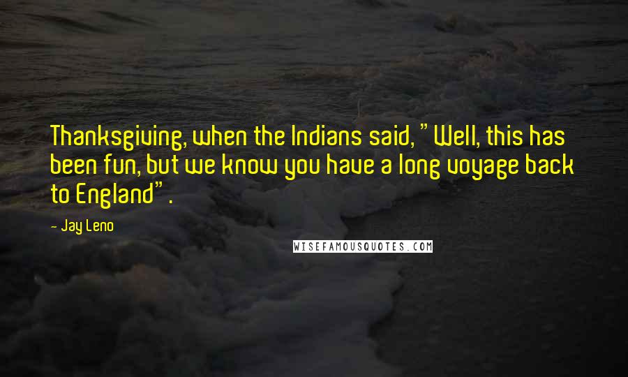 Jay Leno Quotes: Thanksgiving, when the Indians said, "Well, this has been fun, but we know you have a long voyage back to England".