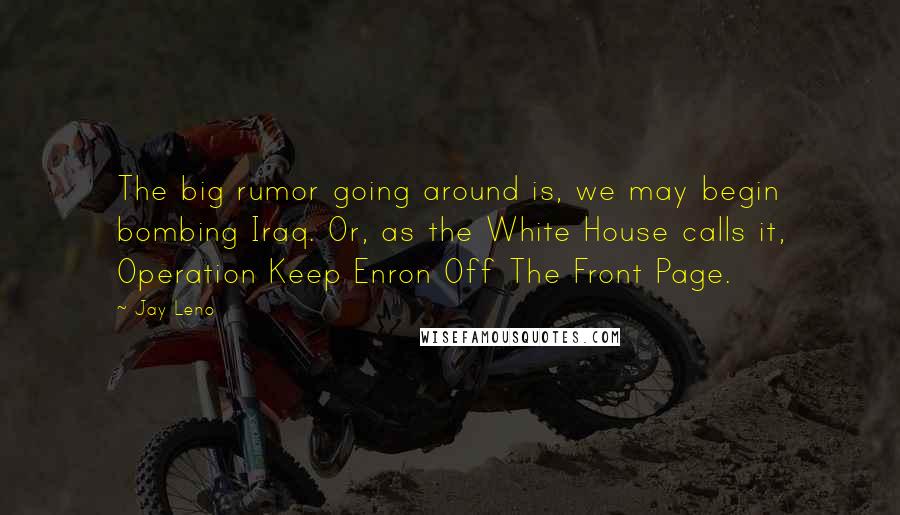 Jay Leno Quotes: The big rumor going around is, we may begin bombing Iraq. Or, as the White House calls it, Operation Keep Enron Off The Front Page.