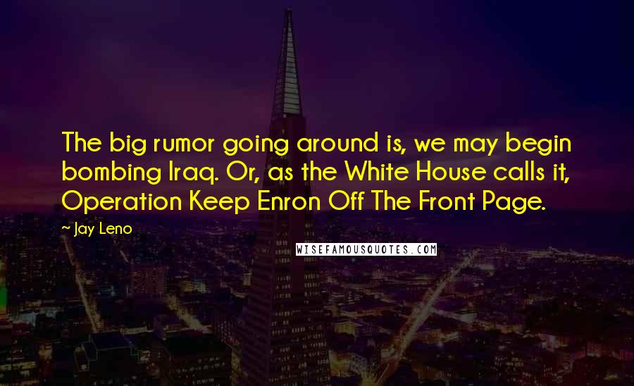 Jay Leno Quotes: The big rumor going around is, we may begin bombing Iraq. Or, as the White House calls it, Operation Keep Enron Off The Front Page.