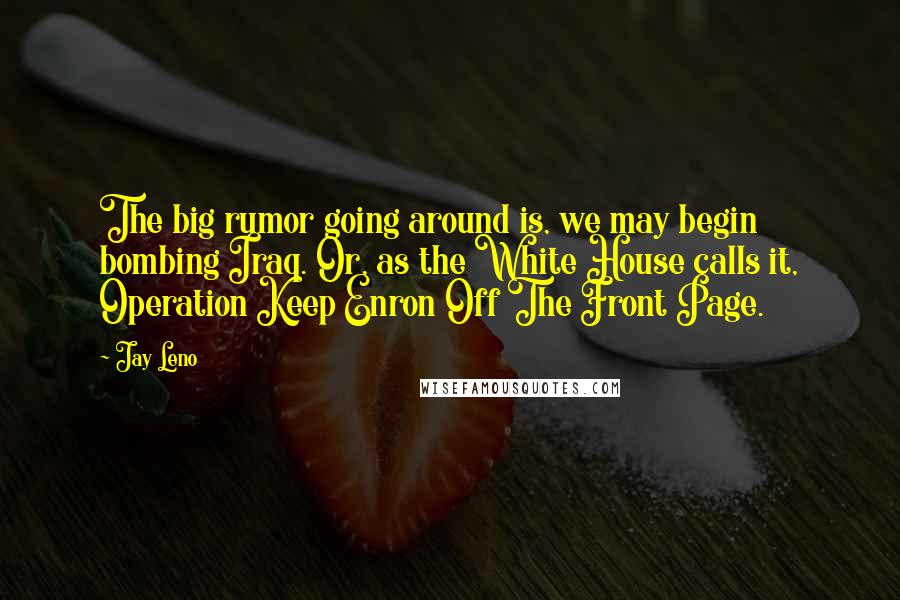 Jay Leno Quotes: The big rumor going around is, we may begin bombing Iraq. Or, as the White House calls it, Operation Keep Enron Off The Front Page.