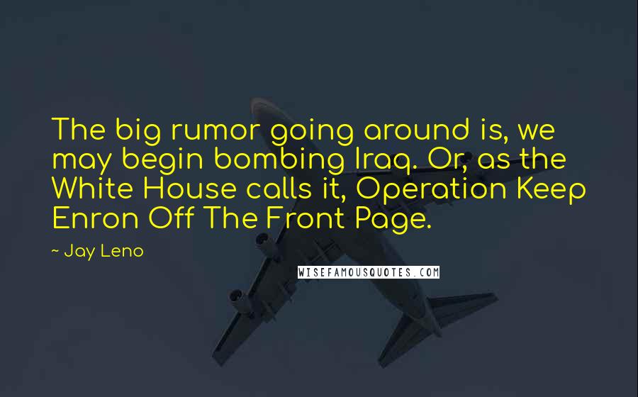 Jay Leno Quotes: The big rumor going around is, we may begin bombing Iraq. Or, as the White House calls it, Operation Keep Enron Off The Front Page.