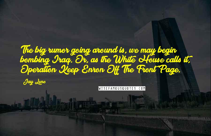 Jay Leno Quotes: The big rumor going around is, we may begin bombing Iraq. Or, as the White House calls it, Operation Keep Enron Off The Front Page.