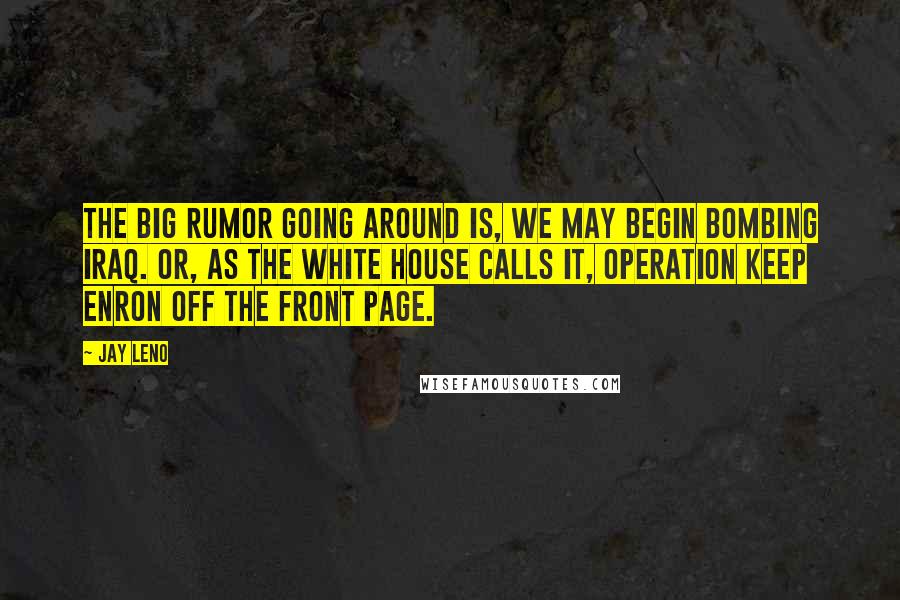 Jay Leno Quotes: The big rumor going around is, we may begin bombing Iraq. Or, as the White House calls it, Operation Keep Enron Off The Front Page.