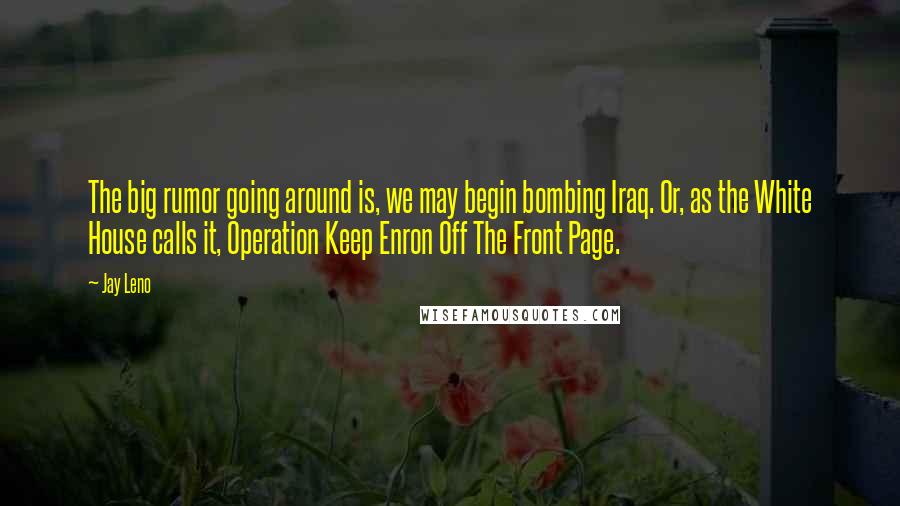 Jay Leno Quotes: The big rumor going around is, we may begin bombing Iraq. Or, as the White House calls it, Operation Keep Enron Off The Front Page.