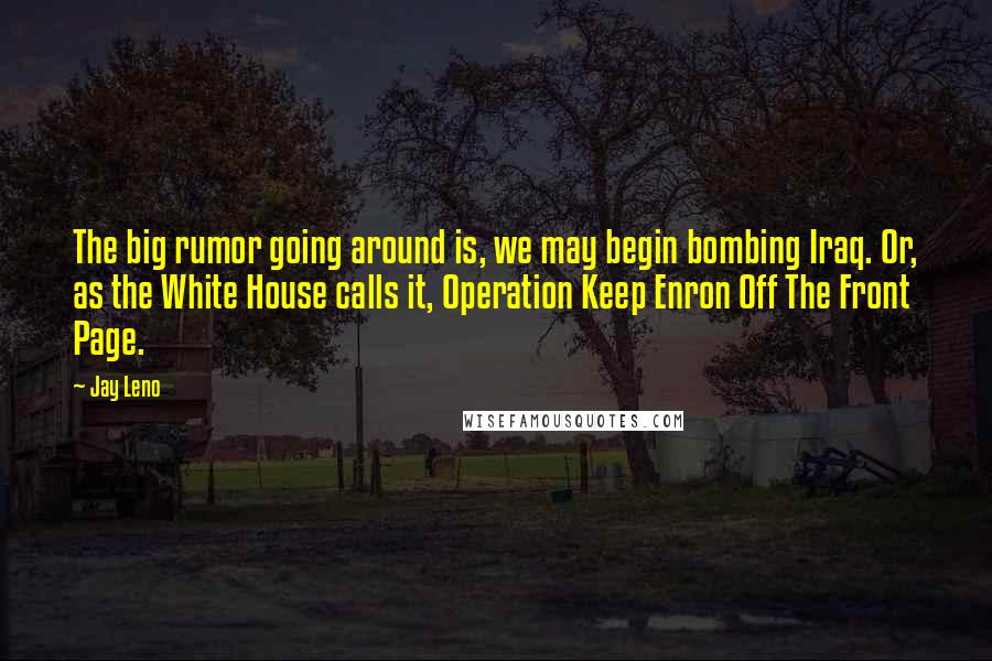 Jay Leno Quotes: The big rumor going around is, we may begin bombing Iraq. Or, as the White House calls it, Operation Keep Enron Off The Front Page.