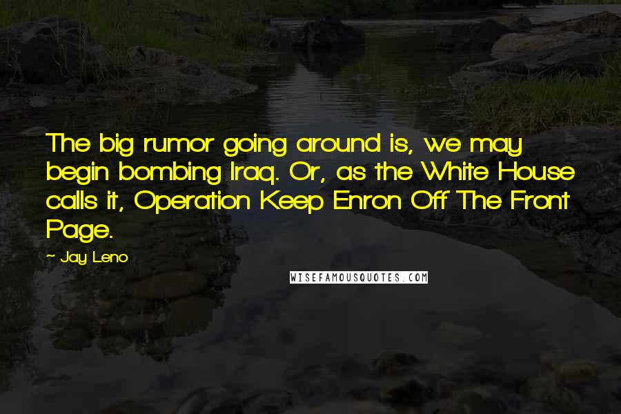 Jay Leno Quotes: The big rumor going around is, we may begin bombing Iraq. Or, as the White House calls it, Operation Keep Enron Off The Front Page.