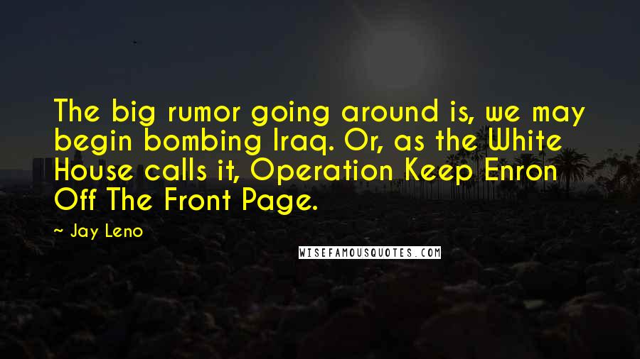 Jay Leno Quotes: The big rumor going around is, we may begin bombing Iraq. Or, as the White House calls it, Operation Keep Enron Off The Front Page.